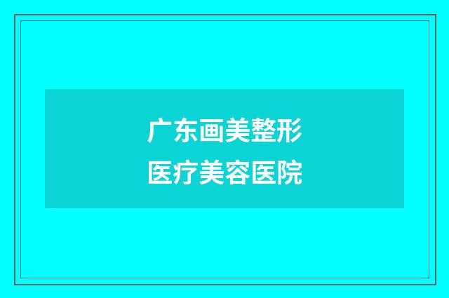 广东画美整形医疗美容医院