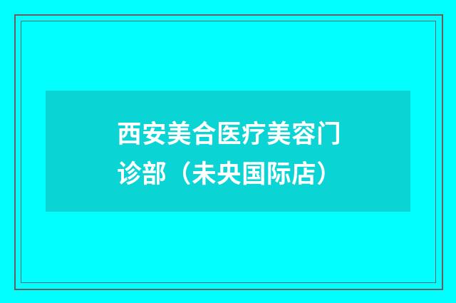 西安美合医疗美容门诊部（未央国际店）