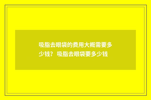 吸脂去眼袋的费用大概需要多少钱？ 吸脂去眼袋要多少钱