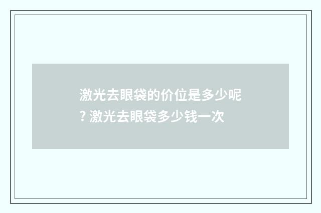 激光去眼袋的价位是多少呢? 激光去眼袋多少钱一次