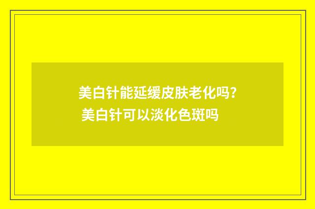 美白针能延缓皮肤老化吗？ 美白针可以淡化色斑吗