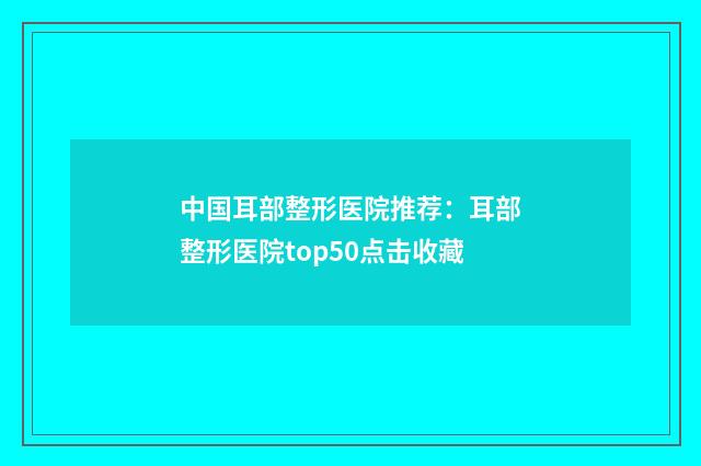 中国耳部整形医院推荐：耳部整形医院top50点击收藏