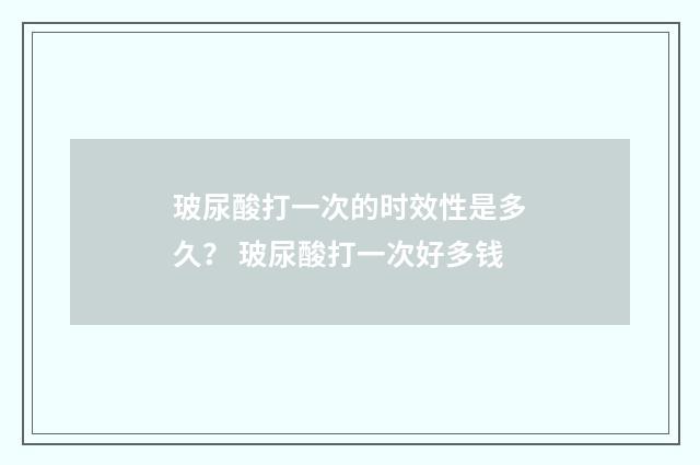 玻尿酸打一次的时效性是多久？ 玻尿酸打一次好多钱