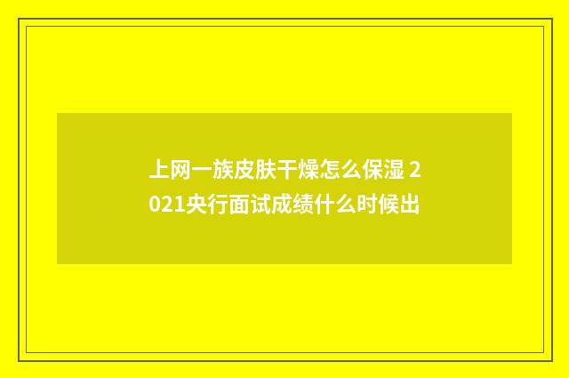 上网一族皮肤干燥怎么保湿 2021央行面试成绩什么时候出