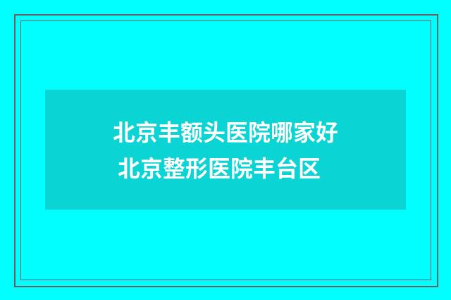 北京丰额头医院哪家好 北京整形医院丰台区