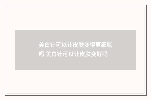 美白针可以让皮肤变得更细腻吗 美白针可以让皮肤变好吗