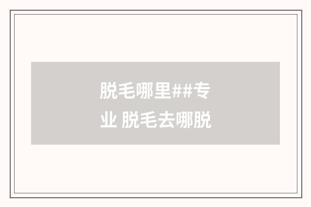 脱毛哪里##专业 脱毛去哪脱