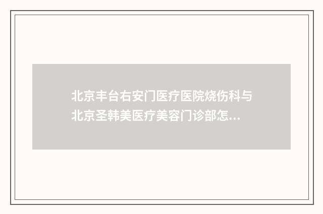 北京丰台右安门医疗医院烧伤科与北京圣韩美医疗美容门诊部怎么样哪个大夫手术做的好
