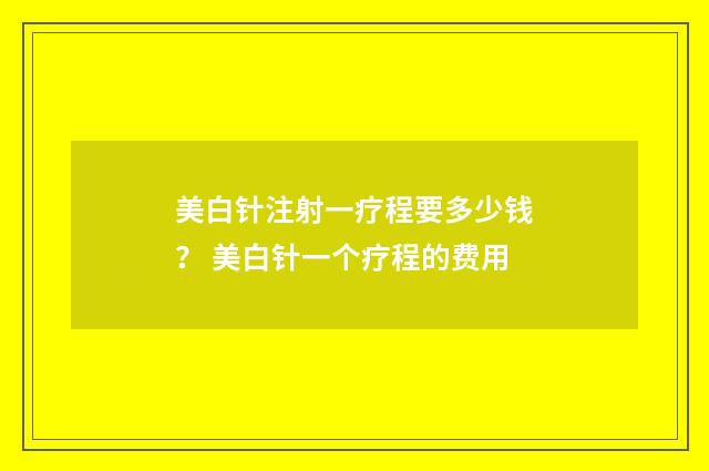 美白针注射一疗程要多少钱？ 美白针一个疗程的费用