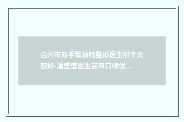温州市双手臂抽脂整形医生哪个比较好-潘盛盛医生前四口碑优异