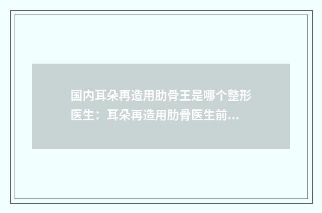 国内耳朵再造用肋骨王是哪个整形医生：耳朵再造用肋骨医生前50新出炉