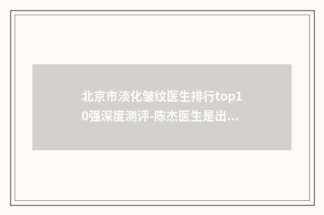 北京市淡化皱纹医生排行top10强深度测评-陈杰医生是出名靠谱的专家