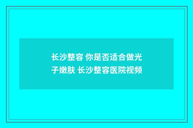 长沙整容 你是否适合做光子嫩肤 长沙整容医院视频