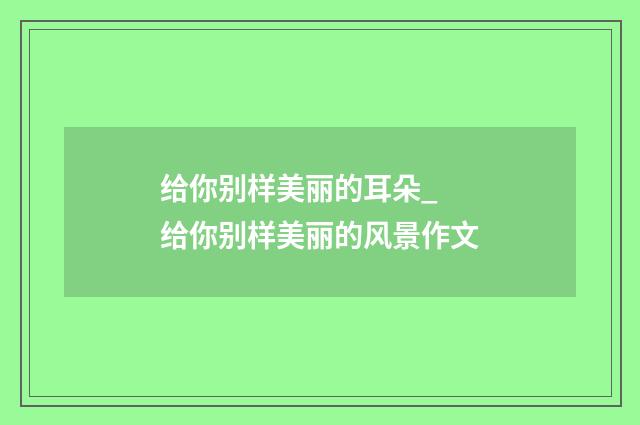 给你别样美丽的耳朵_ 给你别样美丽的风景作文