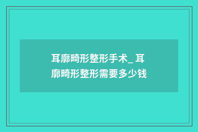 耳廓畸形整形手术_ 耳廓畸形整形需要多少钱