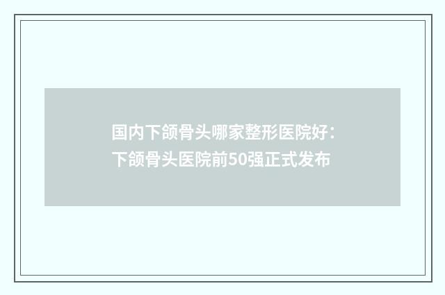 国内下颌骨头哪家整形医院好：下颌骨头医院前50强正式发布
