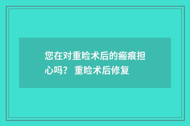 您在对重睑术后的瘢痕担心吗？ 重睑术后修复
