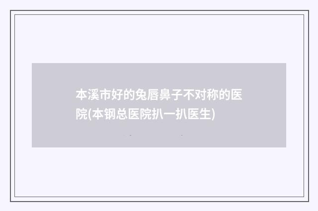 本溪市好的兔唇鼻子不对称的医院(本钢总医院扒一扒医生)
