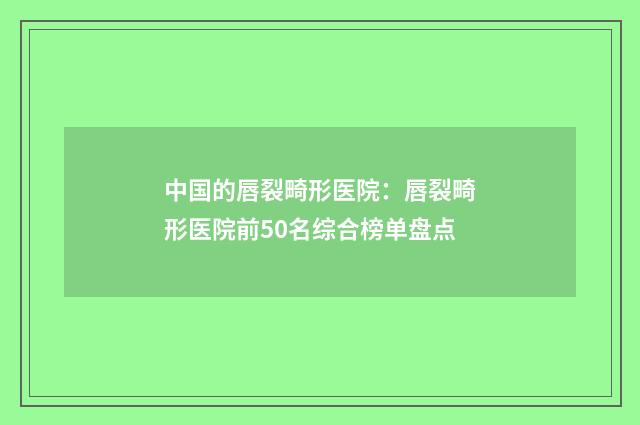 中国的唇裂畸形医院：唇裂畸形医院前50名综合榜单盘点