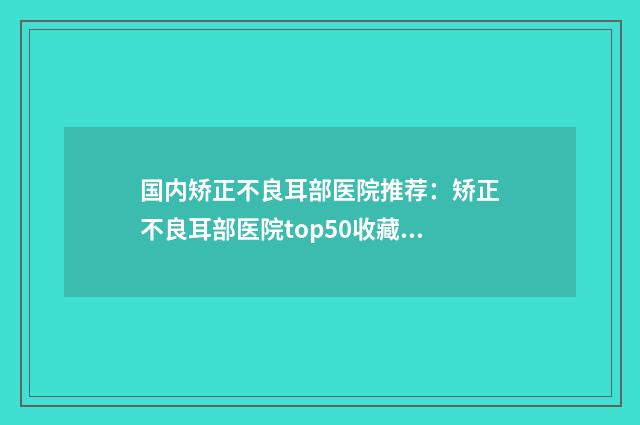 国内矫正不良耳部医院推荐：矫正不良耳部医院top50收藏版