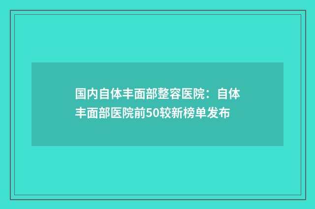 国内自体丰面部整容医院：自体丰面部医院前50较新榜单发布