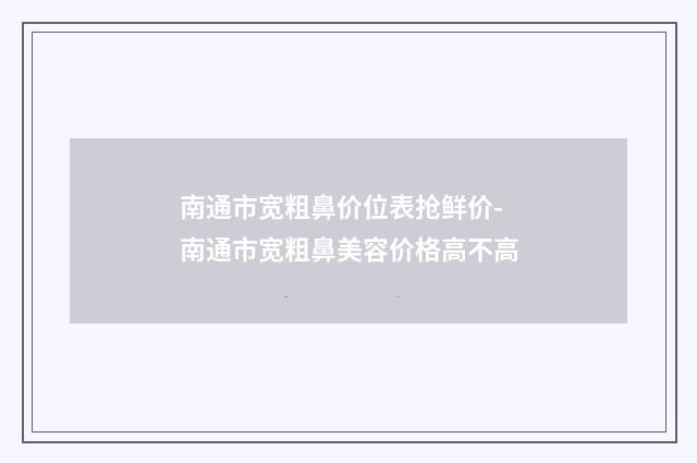 南通市宽粗鼻价位表抢鲜价-南通市宽粗鼻美容价格高不高