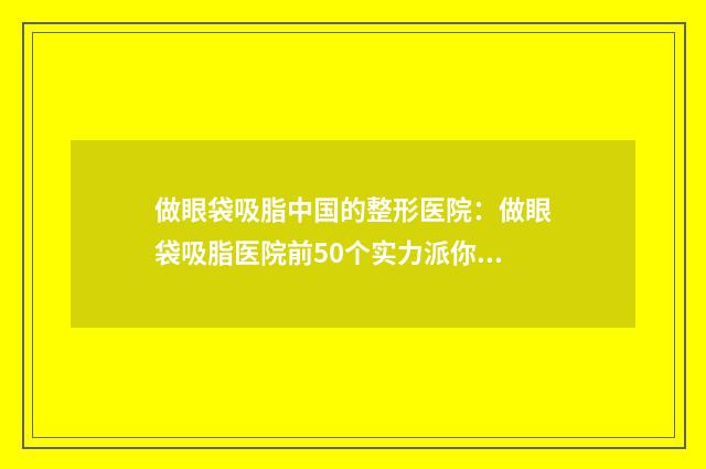 做眼袋吸脂中国的整形医院：做眼袋吸脂医院前50个实力派你看中了哪个