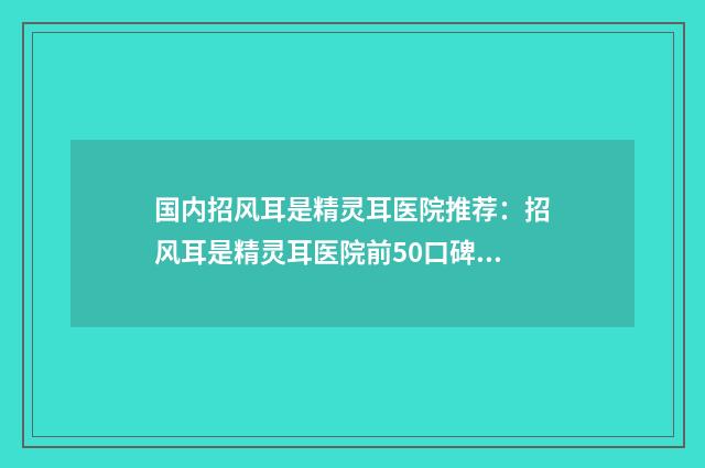 国内招风耳是精灵耳医院推荐：招风耳是精灵耳医院前50口碑一览