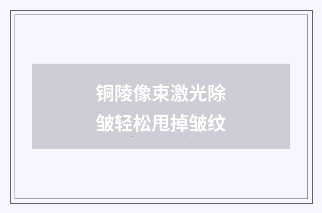 铜陵像束激光除皱轻松甩掉皱纹