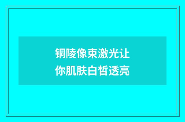 铜陵像束激光让你肌肤白皙透亮