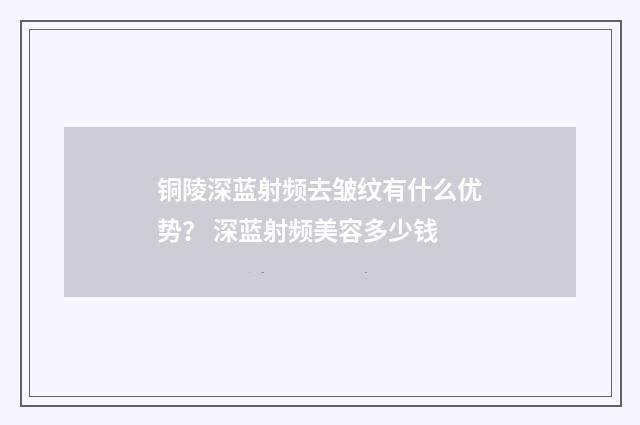 铜陵深蓝射频去皱纹有什么优势？ 深蓝射频美容多少钱