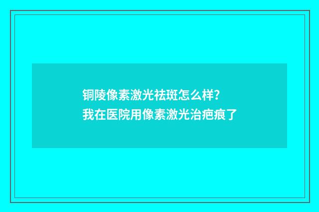 铜陵像素激光祛斑怎么样？ 我在医院用像素激光治疤痕了