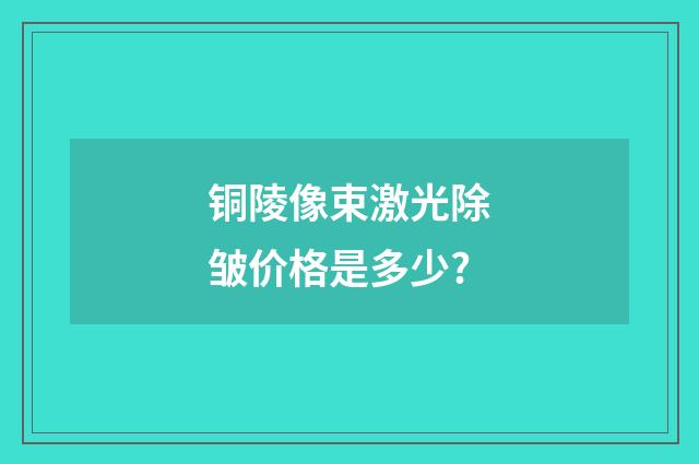 铜陵像束激光除皱价格是多少?