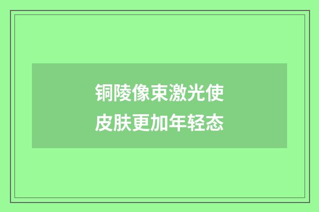 铜陵像束激光使皮肤更加年轻态