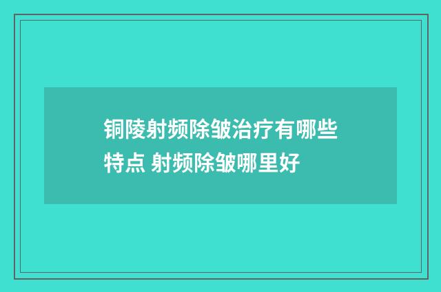 铜陵射频除皱治疗有哪些特点 射频除皱哪里好