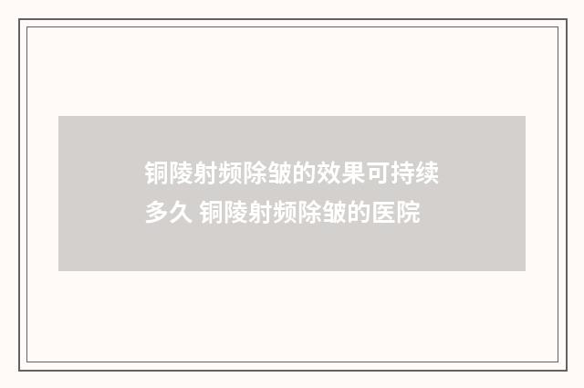 铜陵射频除皱的效果可持续多久 铜陵射频除皱的医院