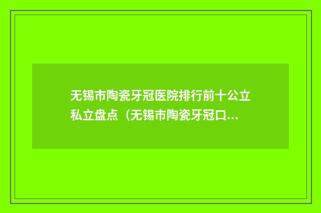 无锡市陶瓷牙冠医院排行前十公立私立盘点（无锡市陶瓷牙冠口腔医院排名前十医）