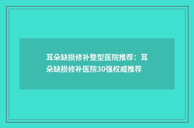 耳朵缺损修补整型医院推荐：耳朵缺损修补医院30强权威推荐