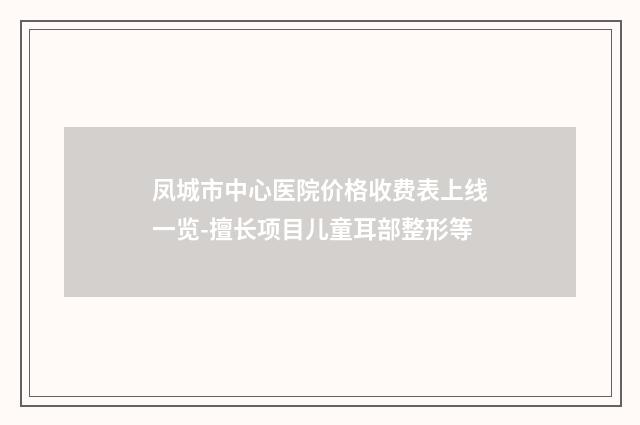 凤城市中心医院价格收费表上线一览-擅长项目儿童耳部整形等