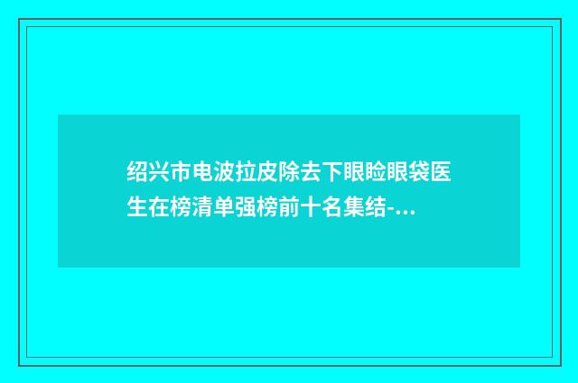 绍兴市电波拉皮除去下眼睑眼袋医生在榜清单强榜前十名集结-邢利江医生评价看很靠谱