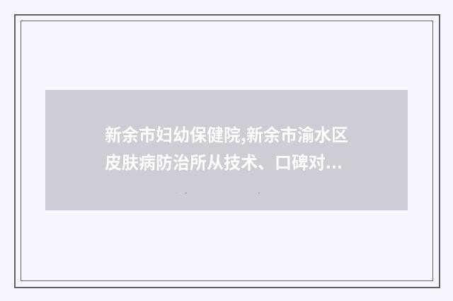 新余市妇幼保健院,新余市渝水区皮肤病防治所从技术、口碑对比实力