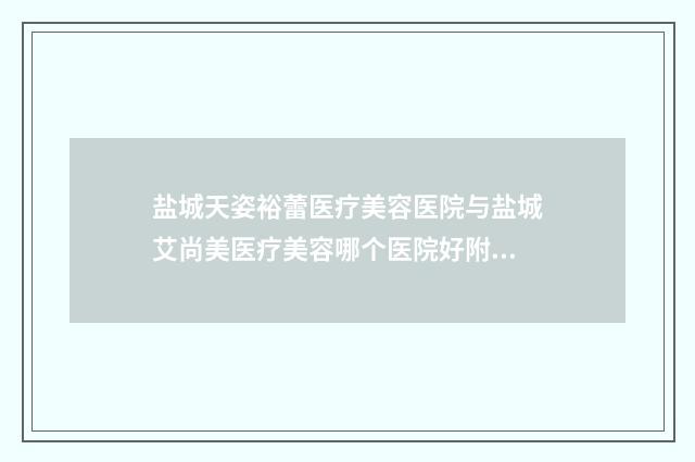 盐城天姿裕蕾医疗美容医院与盐城艾尚美医疗美容哪个医院好附案例