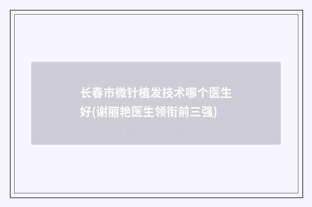 长春市微针植发技术哪个医生好(谢丽艳医生领衔前三强)