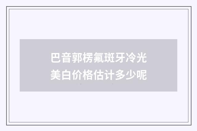 巴音郭楞氟斑牙冷光美白价格估计多少呢