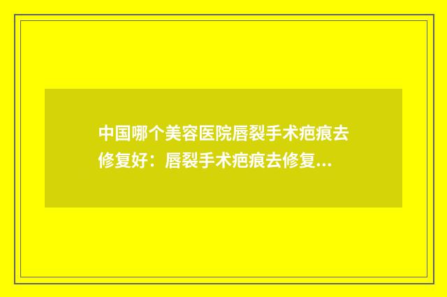 中国哪个美容医院唇裂手术疤痕去修复好：唇裂手术疤痕去修复医院前50位哪家有名气