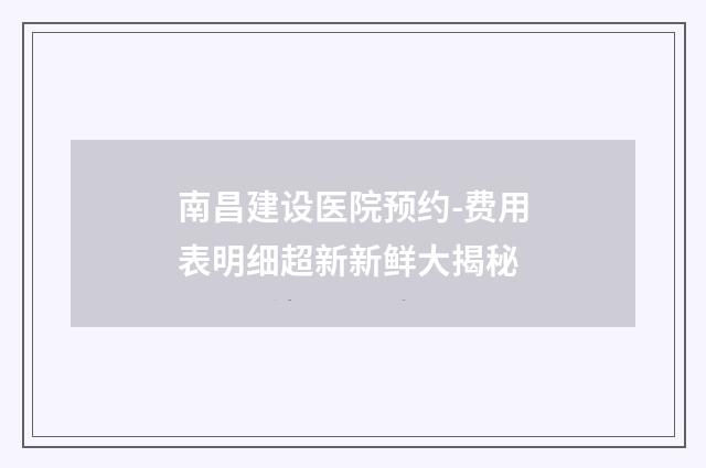 南昌建设医院预约-费用表明细超新新鲜大揭秘