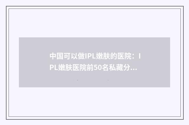 中国可以做IPL嫩肤的医院：IPL嫩肤医院前50名私藏分享