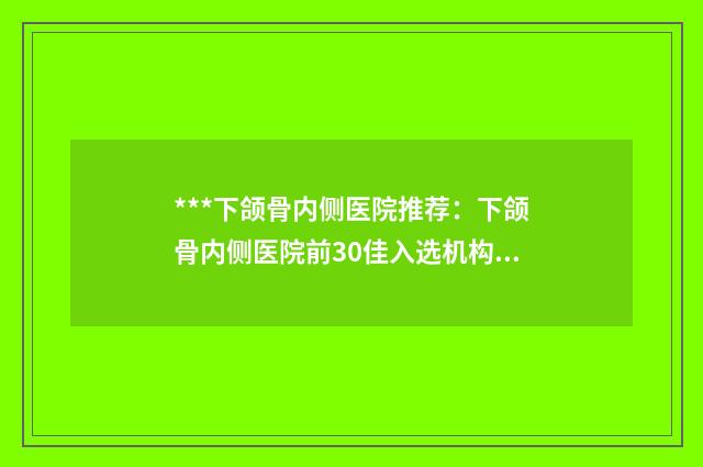 ***下颌骨内侧医院推荐：下颌骨内侧医院前30佳入选机构名单公布