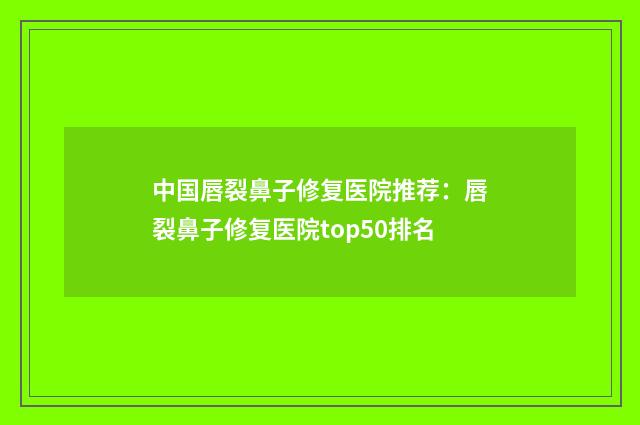 中国唇裂鼻子修复医院推荐：唇裂鼻子修复医院top50排名