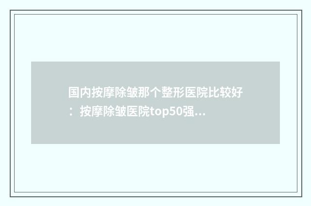 国内按摩除皱那个整形医院比较好：按摩除皱医院top50强口碑擅长评测